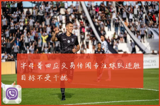字母哥回应交易传闻专注球队连胜目标不受干扰