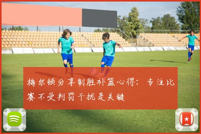 梅尔顿分享制胜补篮心得：专注比赛不受判罚干扰是关键