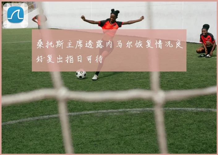 桑托斯主席透露内马尔恢复情况良好复出指日可待