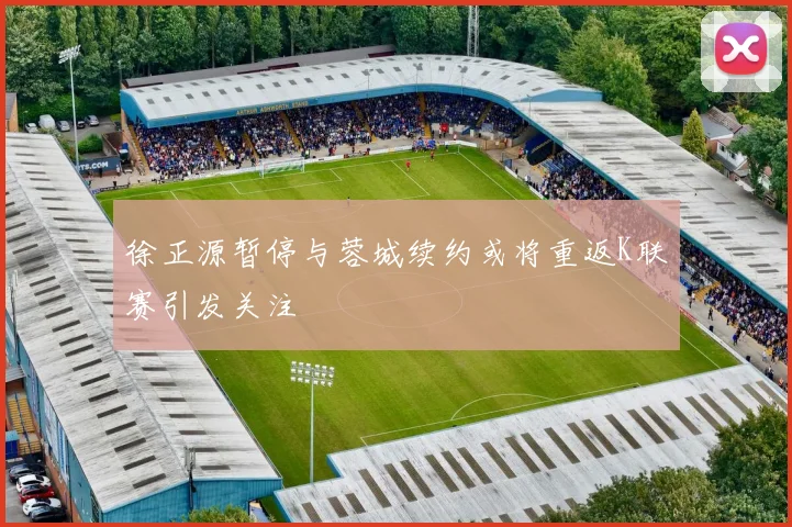 徐正源暂停与蓉城续约或将重返K联赛引发关注