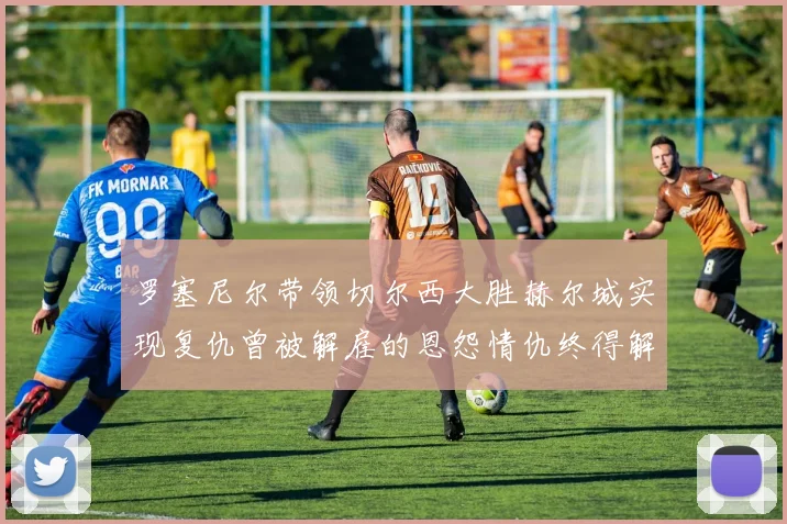 罗塞尼尔带领切尔西大胜赫尔城实现复仇曾被解雇的恩怨情仇终得解开
