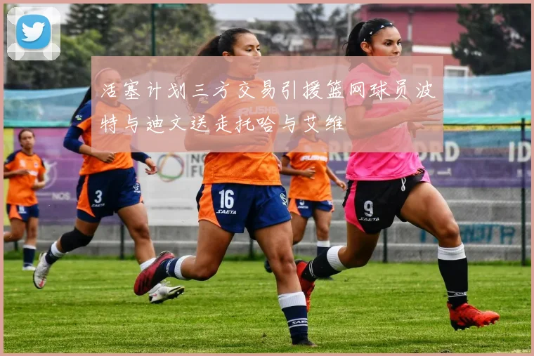 活塞计划三方交易引援篮网球员波特与迪文送走托哈与艾维