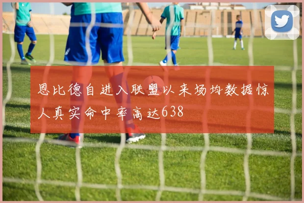 恩比德自进入联盟以来场均数据惊人真实命中率高达638