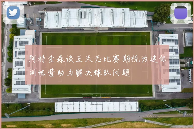 阿特金森谈五天无比赛期视为迷你训练营助力解决球队问题