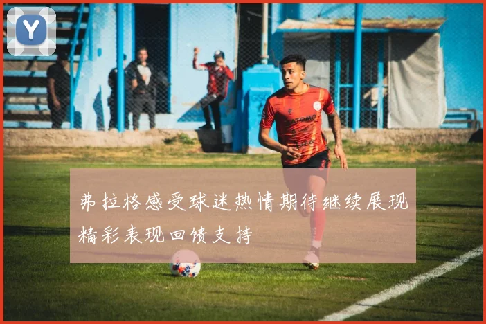 弗拉格感受球迷热情期待继续展现精彩表现回馈支持