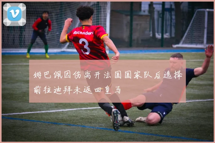 姆巴佩因伤离开法国国家队后选择前往迪拜未返回皇马