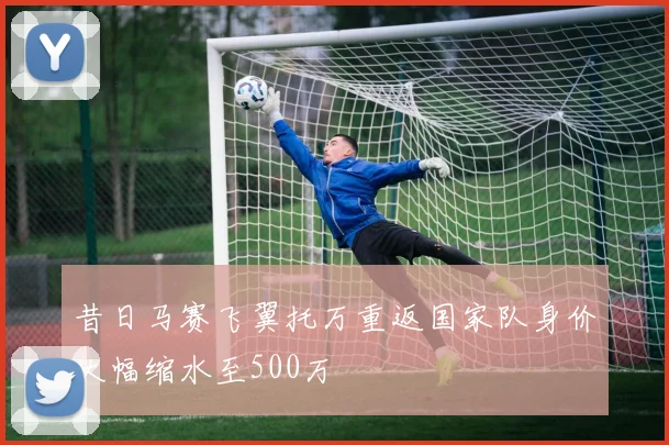 昔日马赛飞翼托万重返国家队身价大幅缩水至500万