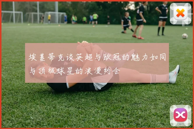 埃基蒂克谈英超与欧冠的魅力如同与顶级球星的浪漫约会