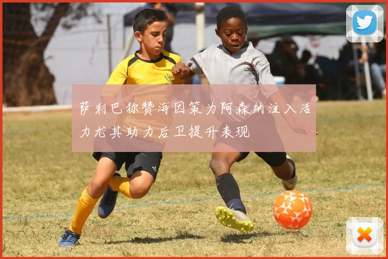 萨利巴称赞海因策为阿森纳注入活力尤其助力后卫提升表现