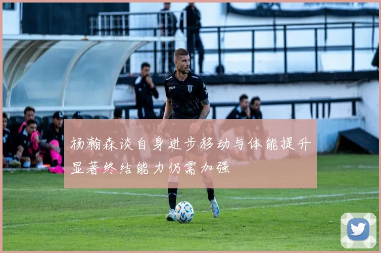 杨瀚森谈自身进步移动与体能提升显著终结能力仍需加强
