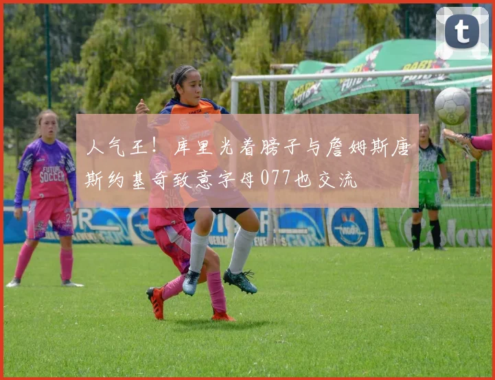 人气王！库里光着膀子与詹姆斯唐斯约基奇致意字母077也交流