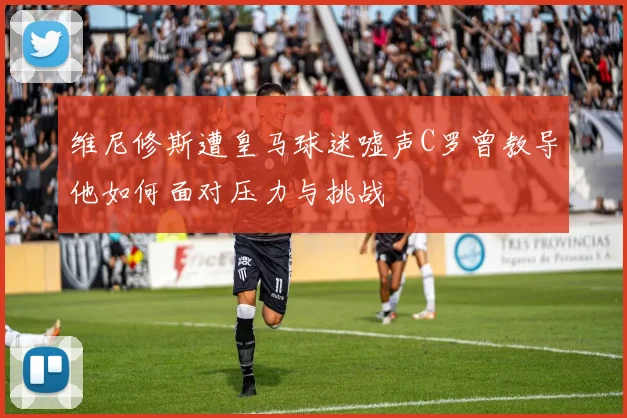维尼修斯遭皇马球迷嘘声C罗曾教导他如何面对压力与挑战