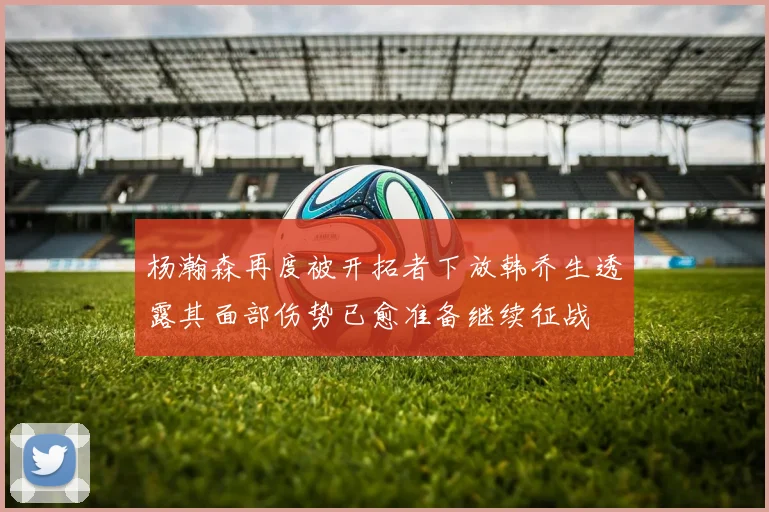 杨瀚森再度被开拓者下放韩乔生透露其面部伤势已愈准备继续征战