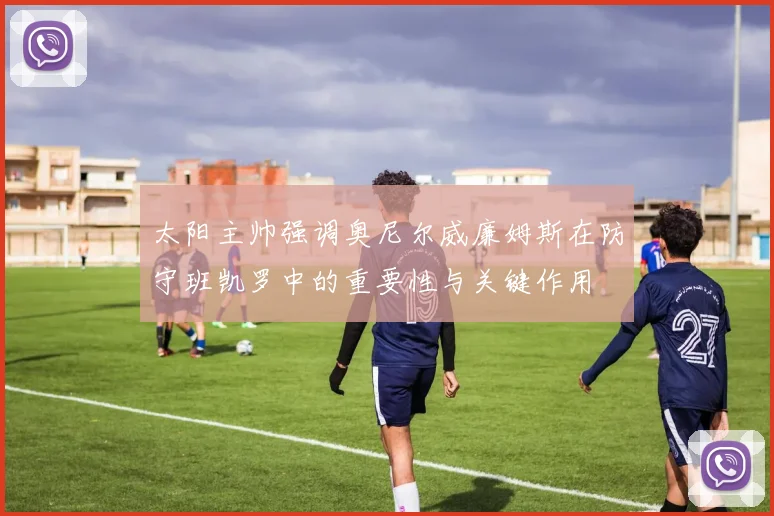 太阳主帅强调奥尼尔威廉姆斯在防守班凯罗中的重要性与关键作用