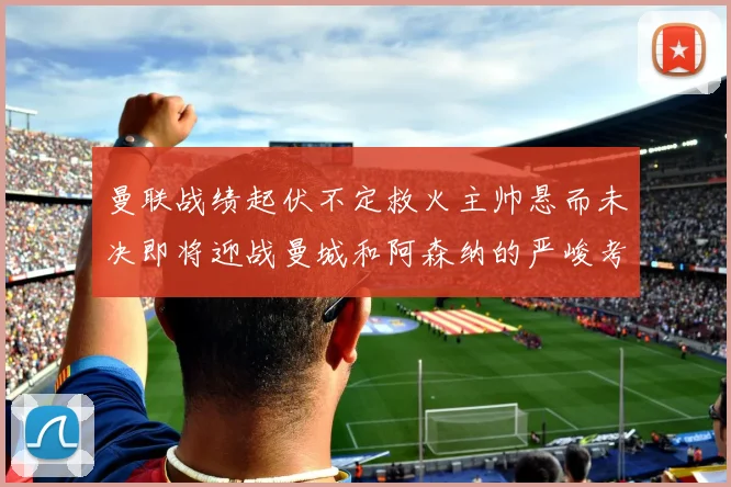 曼联战绩起伏不定救火主帅悬而未决即将迎战曼城和阿森纳的严峻考验