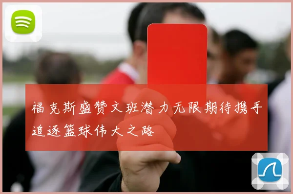 福克斯盛赞文班潜力无限期待携手追逐篮球伟大之路